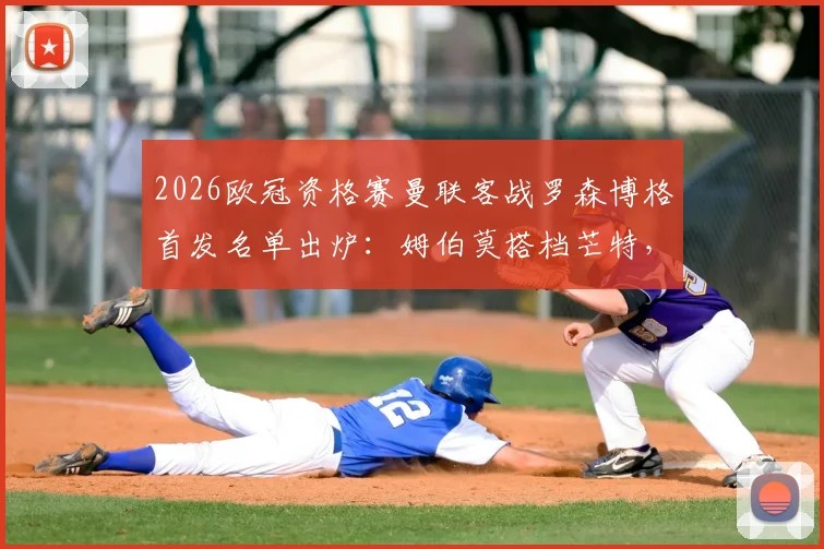 2026欧冠资格赛曼联客战罗森博格首发名单出炉：姆伯莫搭档芒特，马奎尔领衔后防