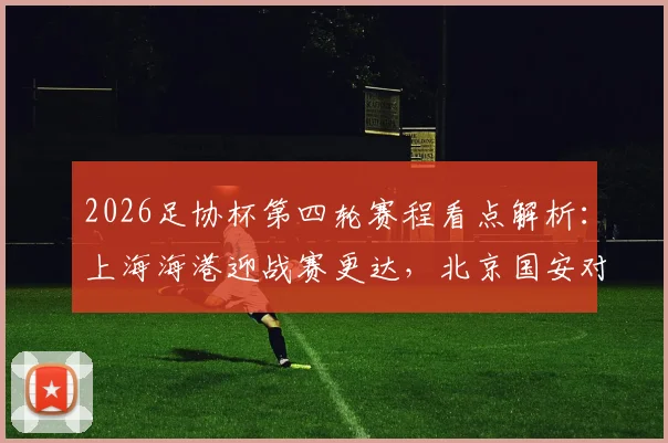 2026足协杯第四轮赛程看点解析：上海海港迎战赛更达，北京国安对阵广州豹，晋级形势全预测