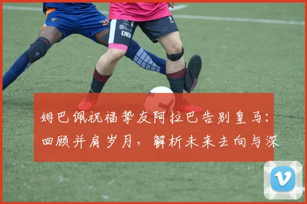 姆巴佩祝福挚友阿拉巴告别皇马：回顾并肩岁月，解析未来去向与深层离队原因
