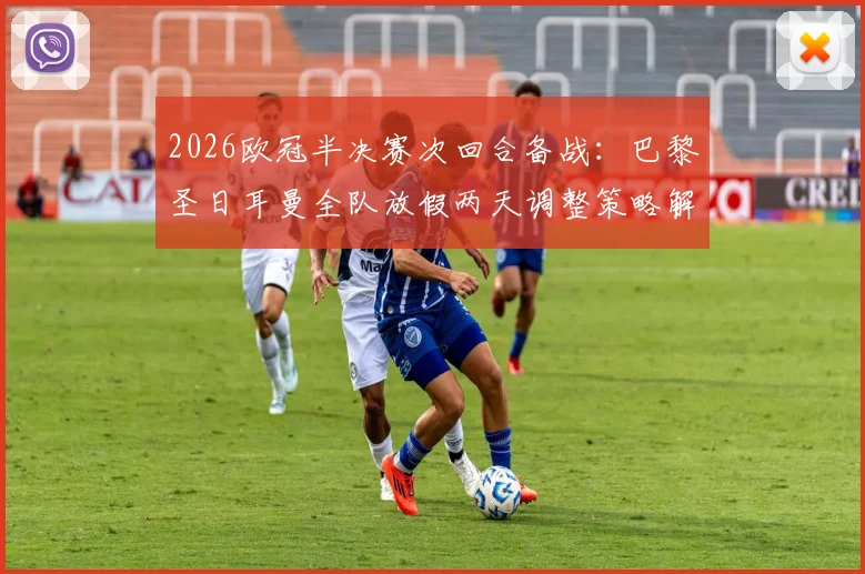 2026欧冠半决赛次回合备战:巴黎圣日耳曼全队放假两天调整策略解析,姆巴佩最新动态追踪