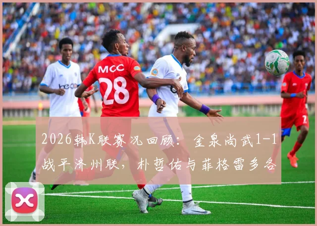 2026韩K联赛况回顾:金泉尚武1-1战平济州联,朴哲佑与菲格雷多各建一功