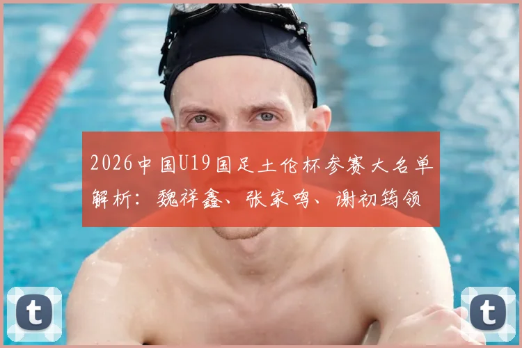 2026中国U19国足土伦杯参赛大名单解析:魏祥鑫、张家鸣、谢初筠领衔,阵容实力与赛事看点全览