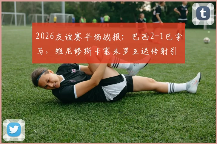 2026友谊赛半场战报：巴西2-1巴拿马，维尼修斯卡塞米罗互送传射引热议