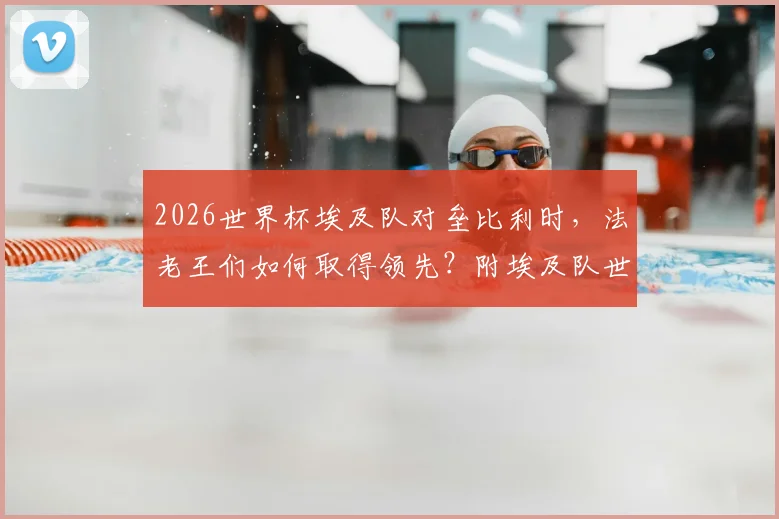 2026世界杯埃及队对垒比利时，法老王们如何取得领先？附埃及队世界杯历史战绩与经典战役回顾