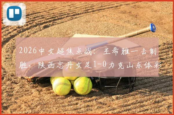 2026中女超焦点战:王希雅一击制胜,陕西志丹女足1-0力克山东体彩,收获关键三分(附进球分析)