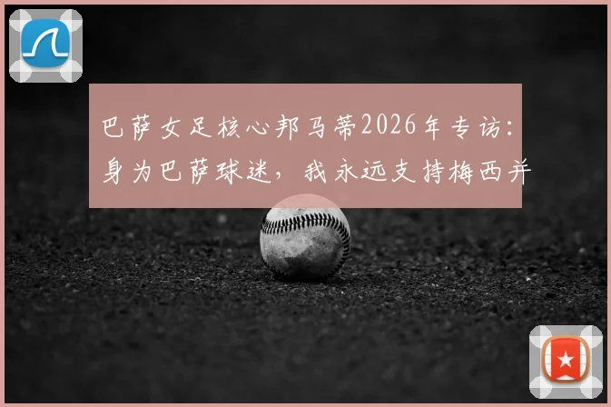 巴萨女足核心邦马蒂2026年专访：身为巴萨球迷，我永远支持梅西并为他感到高兴