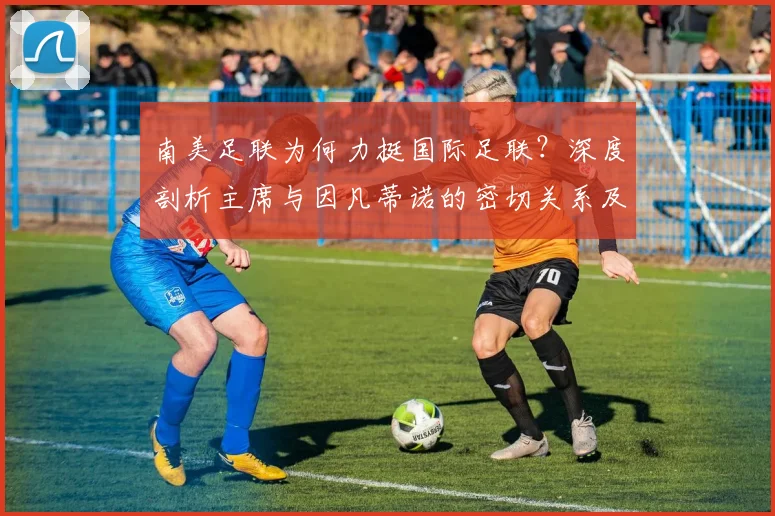 南美足联为何力挺国际足联?深度剖析主席与因凡蒂诺的密切关系及2026年动向