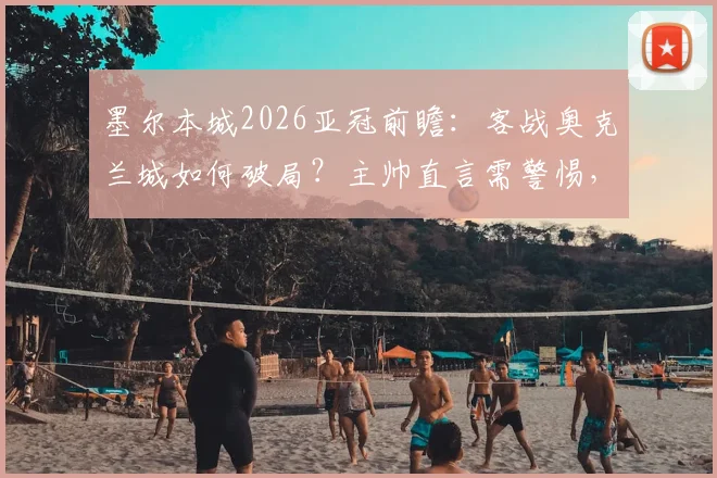 墨尔本城2026亚冠前瞻：客战奥克兰城如何破局？主帅直言需警惕，详解球队备战关键点