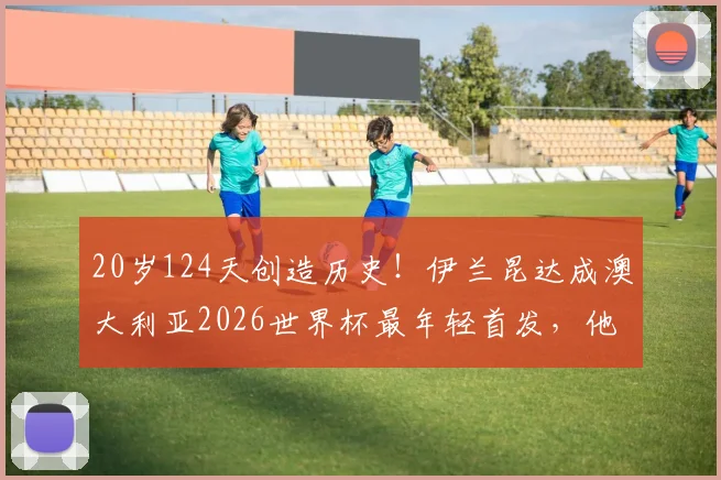 20岁124天创造历史！伊兰昆达成澳大利亚2026世界杯最年轻首发，他的足球之路与未来前景分析