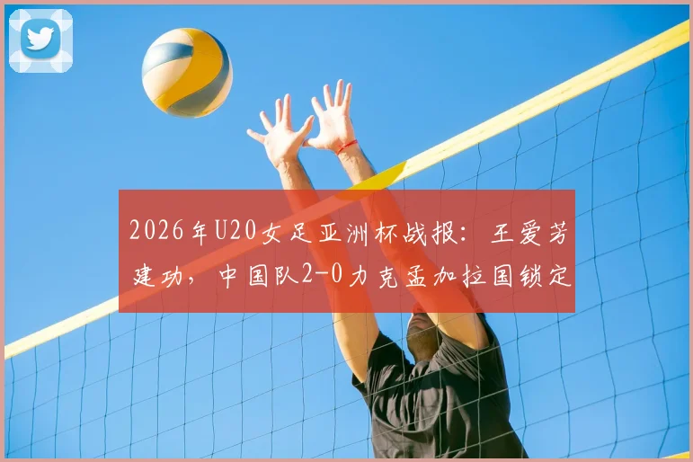 2026年U20女足亚洲杯战报:王爱芳建功,中国队2-0力克孟加拉国锁定出线名额,附小组赛最新积分榜