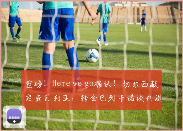 重磅!Here we go确认!切尔西敲定查瓦利亚,转会巴列卡诺谈判进行中,解析交易内幕与球员前景