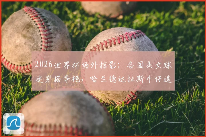 2026世界杯场外掠影：各国美女球迷穿搭争艳，哈兰德达拉斯牛仔造型吸睛指南
