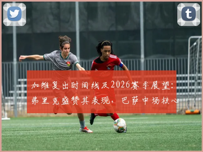 加维复出时间线及2026赛季展望：弗里克盛赞其表现，巴萨中场核心重任在肩