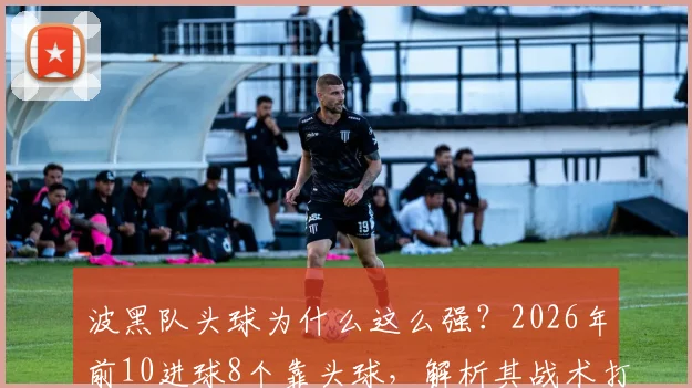 波黑队头球为什么这么强？2026年前10进球8个靠头球，解析其战术打法与训练启示