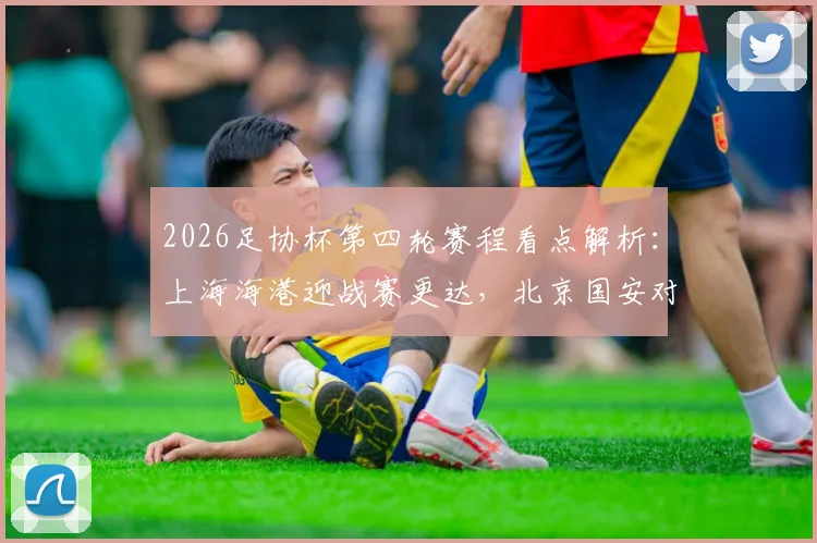 2026足协杯第四轮赛程看点解析：上海海港迎战赛更达，北京国安对阵广州豹，晋级形势全预测
