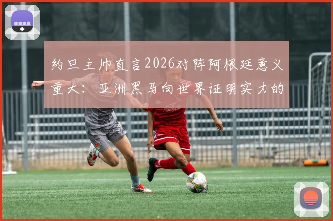 约旦主帅直言2026对阵阿根廷意义重大：亚洲黑马向世界证明实力的绝佳舞台