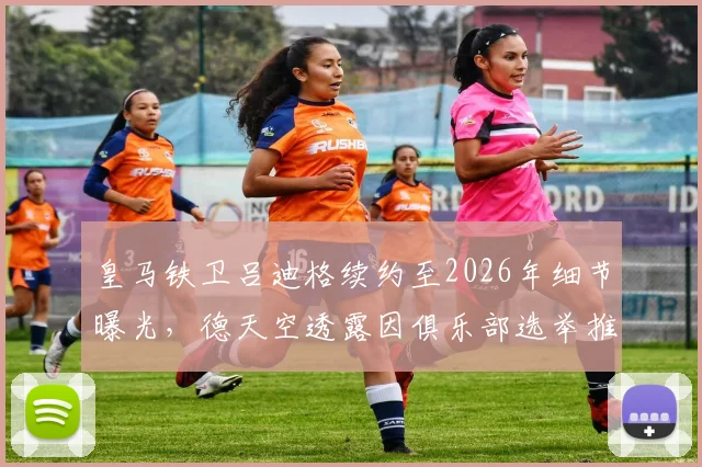 皇马铁卫吕迪格续约至2026年细节曝光,德天空透露因俱乐部选举推迟官宣