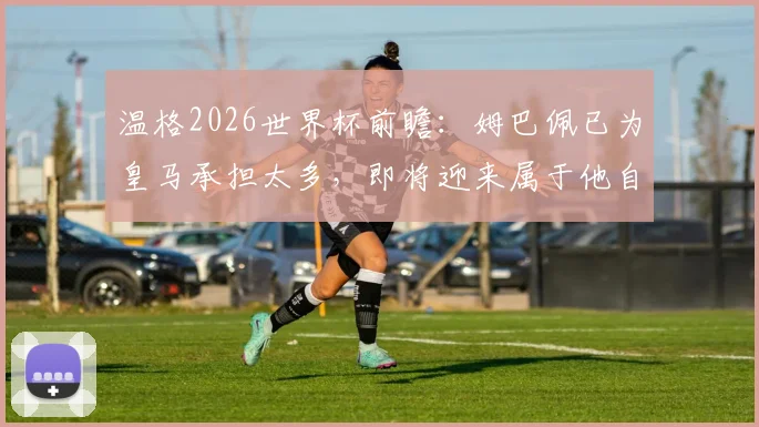温格2026世界杯前瞻:姆巴佩已为皇马承担太多,即将迎来属于他自己的伟大时刻