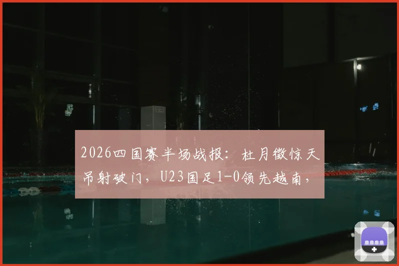 2026四国赛半场战报：杜月徵惊天吊射破门，U23国足1-0领先越南，进球视频集锦