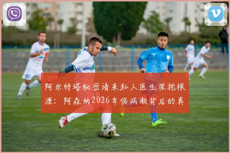 阿尔特塔秘密请来私人医生深挖根源：阿森纳2026年伤病潮背后的真实原因与队医团队现状解析